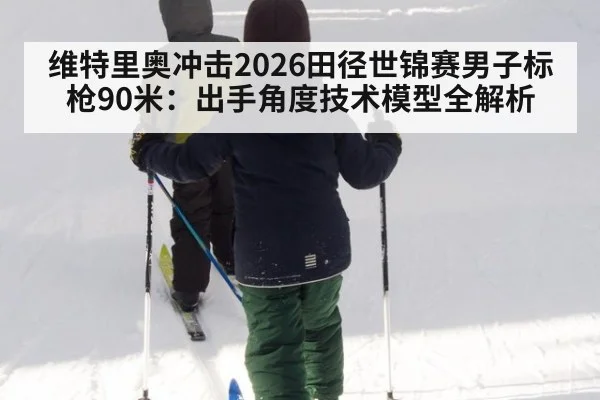 维特里奥冲击2026田径世锦赛男子标枪90米:出手角度技术模型全解析